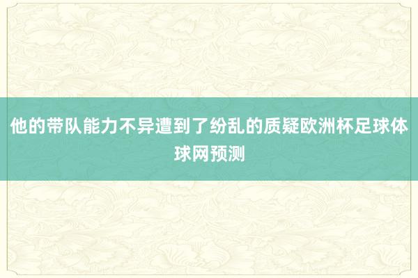 他的带队能力不异遭到了纷乱的质疑欧洲杯足球体球网预测