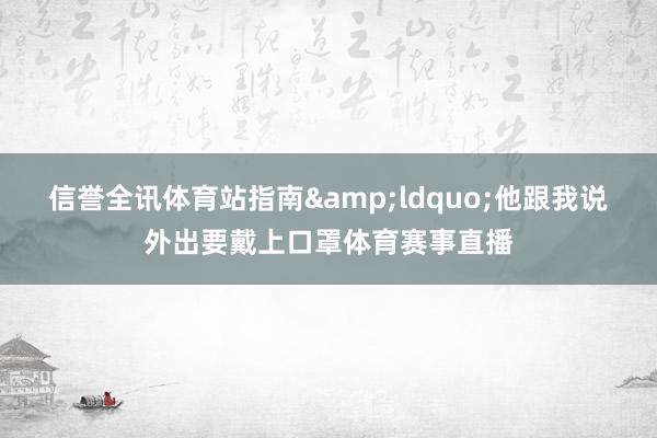 信誉全讯体育站指南　　&ldquo;他跟我说外出要戴上口罩体育赛事直播