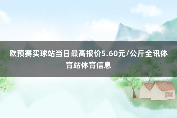 欧预赛买球站当日最高报价5.60元/公斤全讯体育站体育信息