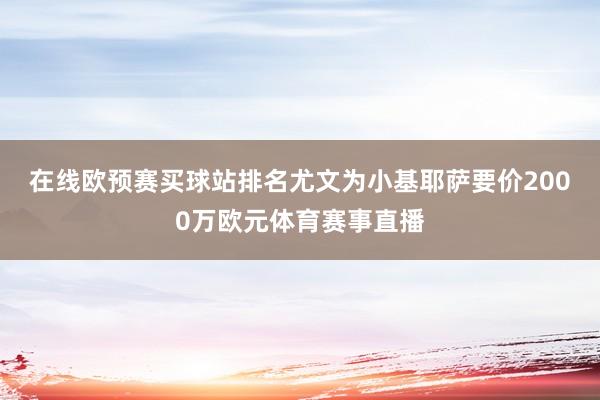 在线欧预赛买球站排名　　尤文为小基耶萨要价2000万欧元体育赛事直播