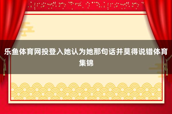 乐鱼体育网投登入她认为她那句话并莫得说错体育集锦