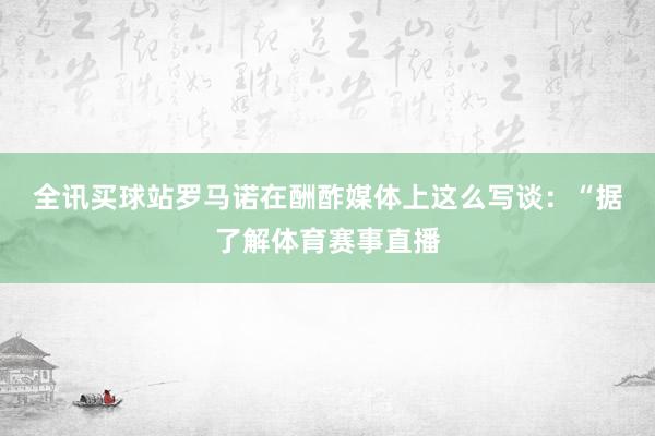 全讯买球站　　罗马诺在酬酢媒体上这么写谈：“据了解体育赛事直播