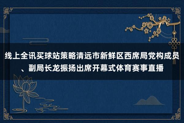 线上全讯买球站策略清远市新鲜区西席局党构成员、副局长龙振扬出席开幕式体育赛事直播