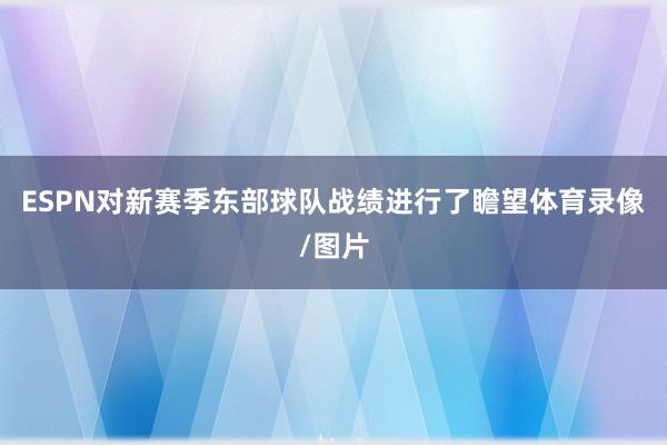 ESPN对新赛季东部球队战绩进行了瞻望体育录像/图片