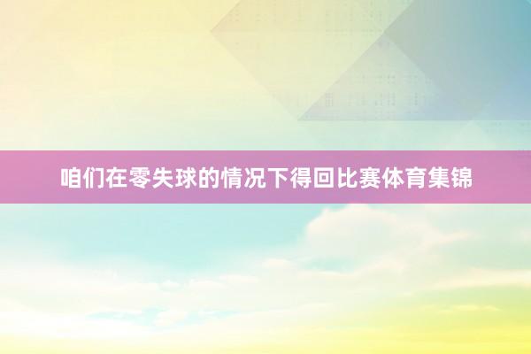 咱们在零失球的情况下得回比赛体育集锦