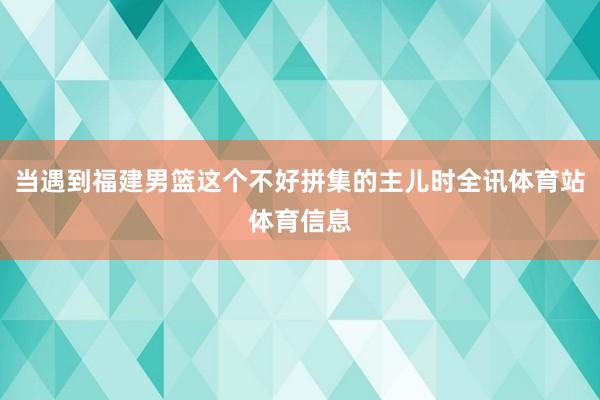 当遇到福建男篮这个不好拼集的主儿时全讯体育站体育信息