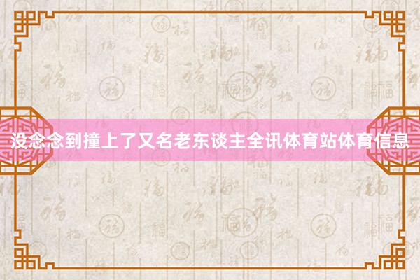 没念念到撞上了又名老东谈主全讯体育站体育信息