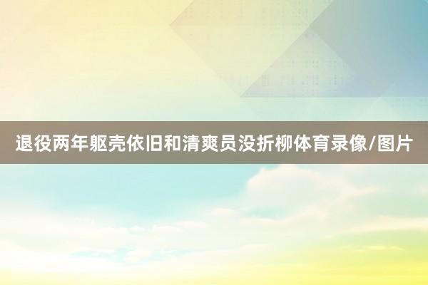 退役两年躯壳依旧和清爽员没折柳体育录像/图片